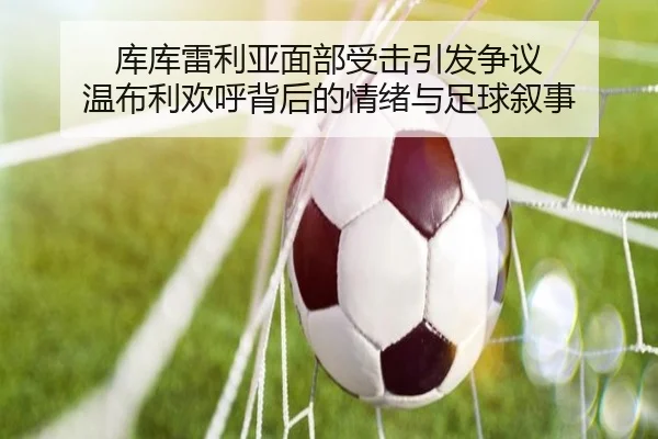 库库雷利亚面部受击引发争议 温布利欢呼背后的情绪与足球叙事